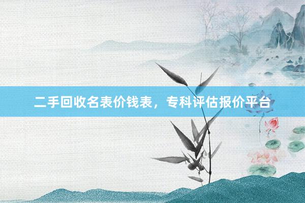 二手回收名表价钱表，专科评估报价平台